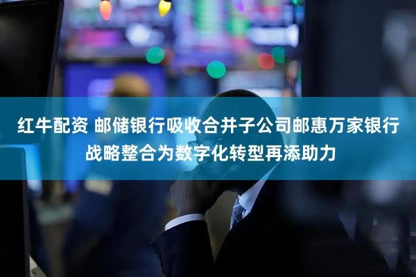 红牛配资 邮储银行吸收合并子公司邮惠万家银行 战略整合为数字化转型再添助力