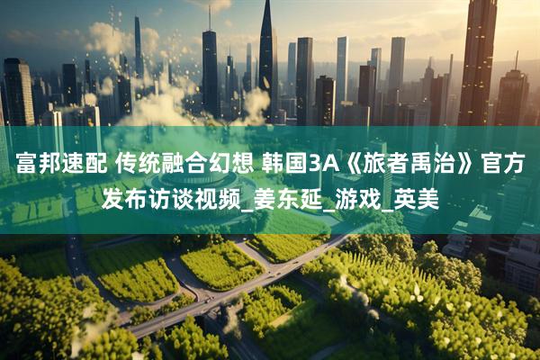 富邦速配 传统融合幻想 韩国3A《旅者禹治》官方发布访谈视频_姜东延_游戏_英美