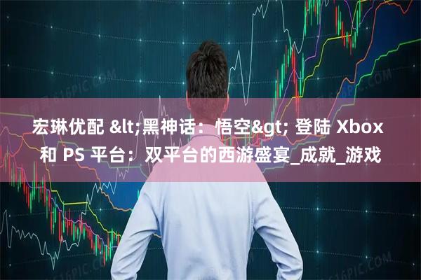 宏琳优配 <黑神话：悟空> 登陆 Xbox 和 PS 平台：双平台的西游盛宴_成就_游戏
