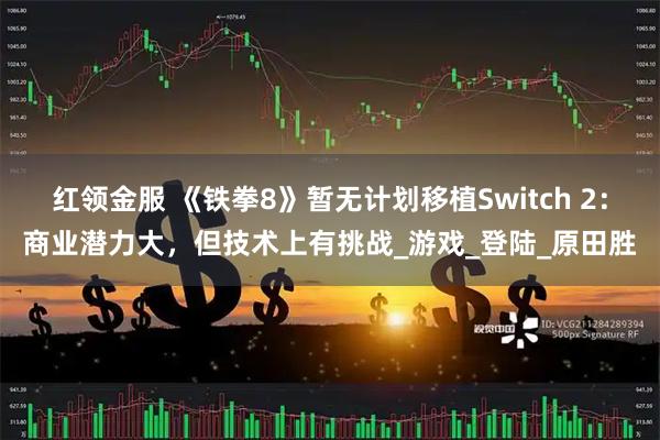 红领金服 《铁拳8》暂无计划移植Switch 2：商业潜力大，但技术上有挑战_游戏_登陆_原田胜