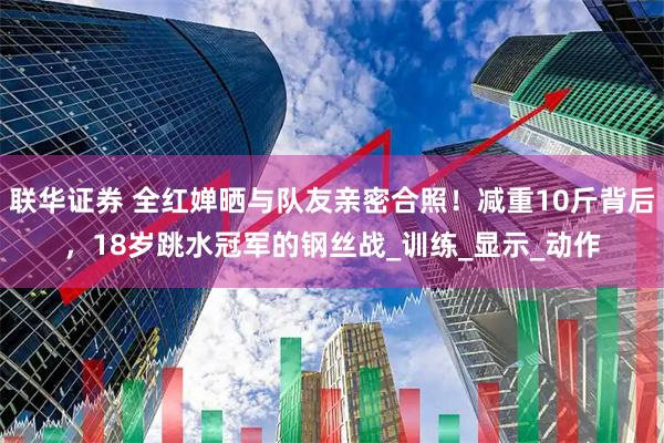 联华证券 全红婵晒与队友亲密合照！减重10斤背后，18岁跳水冠军的钢丝战_训练_显示_动作