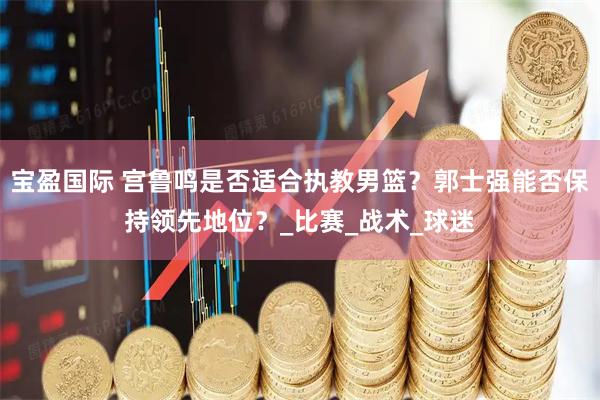 宝盈国际 宫鲁鸣是否适合执教男篮？郭士强能否保持领先地位？_比赛_战术_球迷