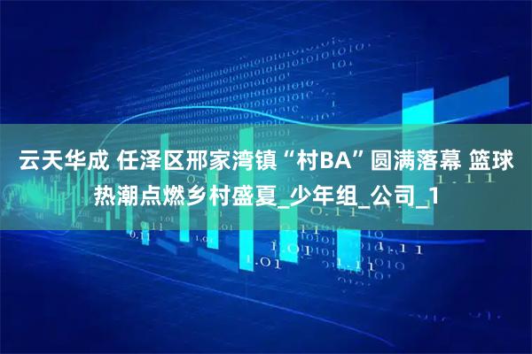 云天华成 任泽区邢家湾镇“村BA”圆满落幕 篮球热潮点燃乡村盛夏_少年组_公司_1