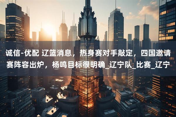 诚信-优配 辽篮消息，热身赛对手敲定，四国邀请赛阵容出炉，杨鸣目标很明确_辽宁队_比赛_辽宁