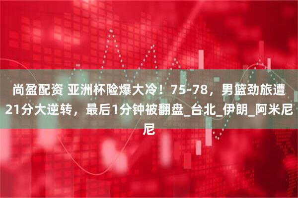 尚盈配资 亚洲杯险爆大冷！75-78，男篮劲旅遭21分大逆转，最后1分钟被翻盘_台北_伊朗_阿米尼