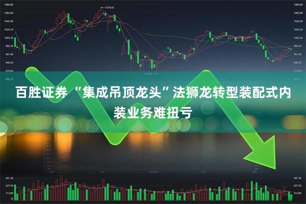 百胜证券 “集成吊顶龙头”法狮龙转型装配式内装业务难扭亏