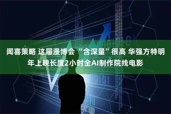 闻喜策略 这届漫博会 “含深量”很高 华强方特明年上映长度2小时全AI制作院线电影
