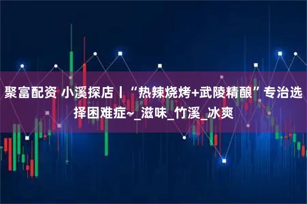 聚富配资 小溪探店丨“热辣烧烤+武陵精酿”专治选择困难症~_滋味_竹溪_冰爽