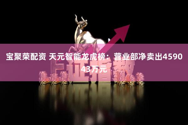 宝聚荣配资 天元智能龙虎榜：营业部净卖出459043万元