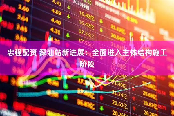 忠程配资 深汕站新进展：全面进入主体结构施工阶段