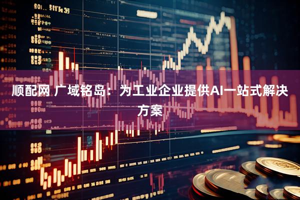 顺配网 广域铭岛：为工业企业提供AI一站式解决方案