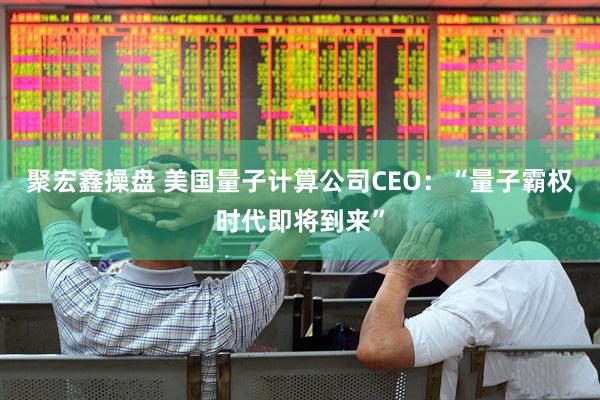 聚宏鑫操盘 美国量子计算公司CEO：“量子霸权时代即将到来”