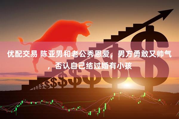 优配交易 陈亚男和老公秀恩爱，男方勇敢又帅气，否认自己结过婚有小孩
