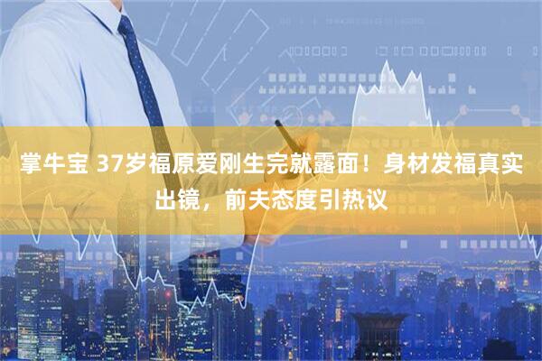 掌牛宝 37岁福原爱刚生完就露面！身材发福真实出镜，前夫态度引热议