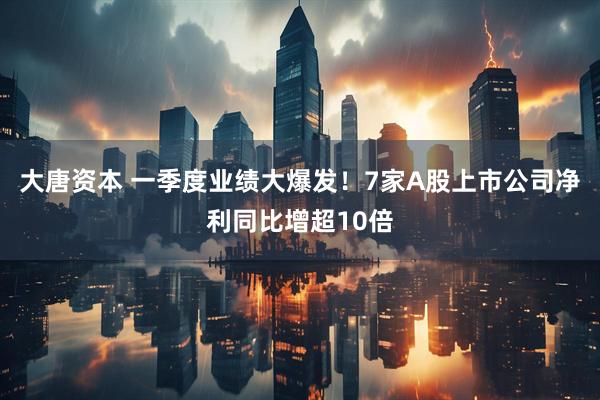 大唐资本 一季度业绩大爆发！7家A股上市公司净利同比增超10倍