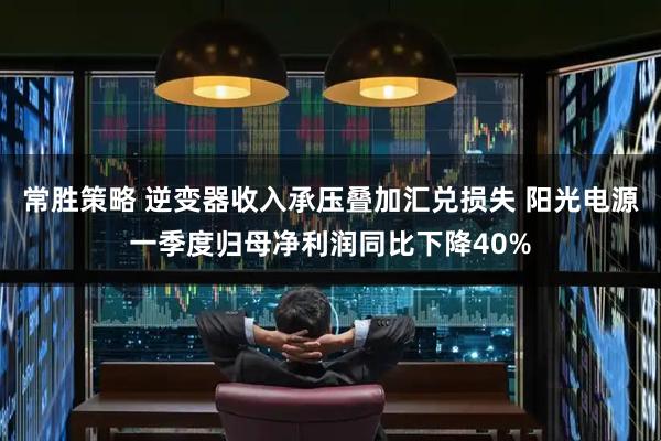 常胜策略 逆变器收入承压叠加汇兑损失 阳光电源一季度归母净利润同比下降40%