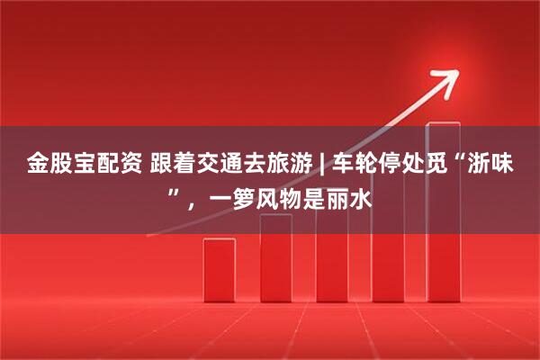 金股宝配资 跟着交通去旅游 | 车轮停处觅“浙味”，一箩风物是丽水