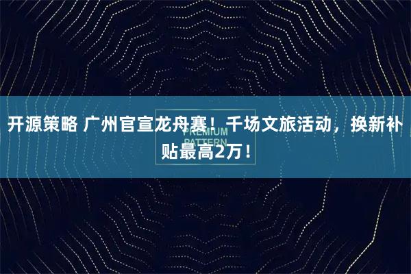开源策略 广州官宣龙舟赛！千场文旅活动，换新补贴最高2万！