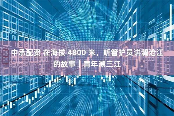 中承配资 在海拔 4800 米，听管护员讲澜沧江的故事｜青年溯三江