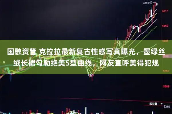 国融资管 克拉拉最新复古性感写真曝光，墨绿丝绒长裙勾勒绝美S型曲线，网友直呼美得犯规
